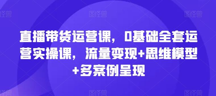 直播带货运营课，0基础全套运营实操课，流量变现+思维模型+多案例呈现-悟空聊项目
