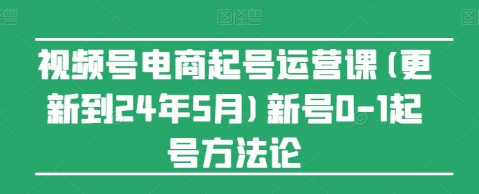 视频号电商起号运营课(更新24年7月)新号0-1起号方法论-悟空聊项目