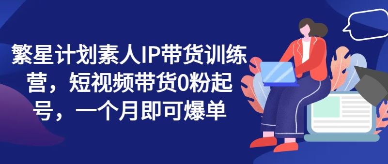 繁星计划素人IP带货训练营，短视频带货0粉起号，一个月即可爆单-悟空聊项目