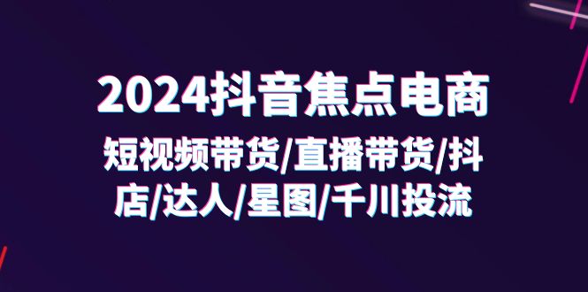（11794期）2024抖音-焦点电商：短视频带货/直播带货/抖店/达人/星图/千川投流/32节课-悟空聊项目