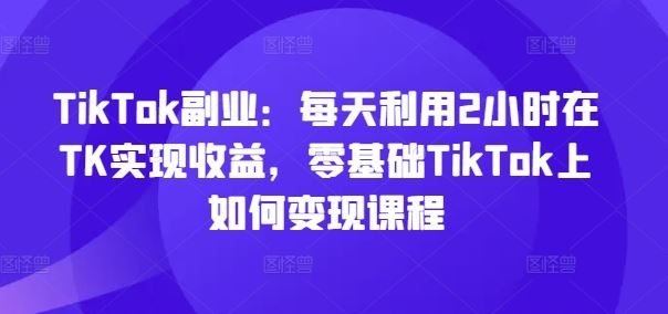 TikTok副业：每天利用2小时在TK实现收益，零基础TikTok上如何变现课程-悟空聊项目