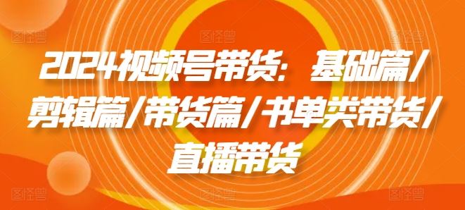 2024视频号带货：基础篇/剪辑篇/带货篇/书单类带货/直播带货-悟空聊项目