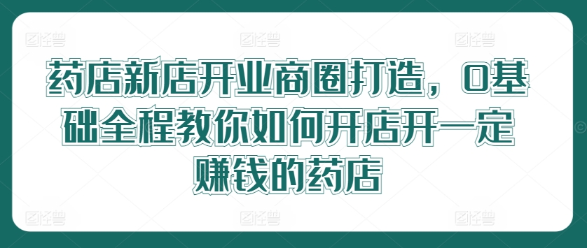 药店新店开业商圈打造，0基础全程教你如何开店开一定赚钱的药店-悟空聊项目