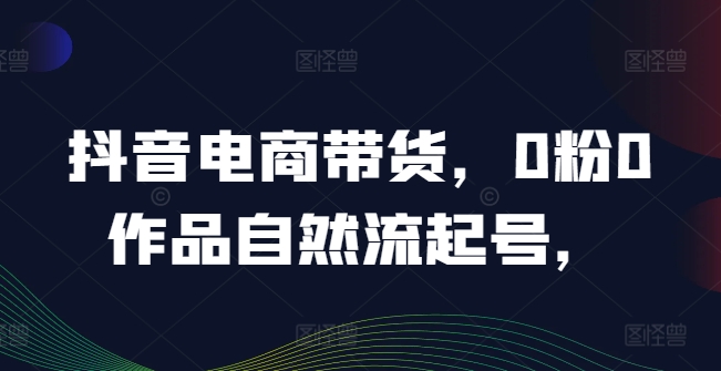 抖音电商带货，0粉0作品自然流起号，热销20多万人的抖音课程的经验分享-悟空聊项目