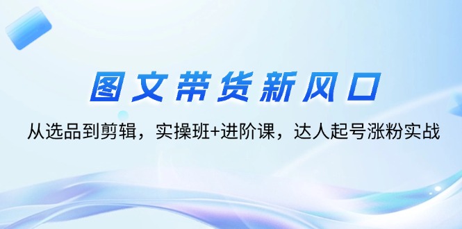 （12306期）图文带货新风口：从选品到剪辑，实操班+进阶课，达人起号涨粉实战-悟空聊项目