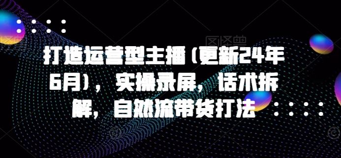 打造运营型主播(更新24年9月)，实操录屏，话术拆解，自然流带货打法-悟空聊项目