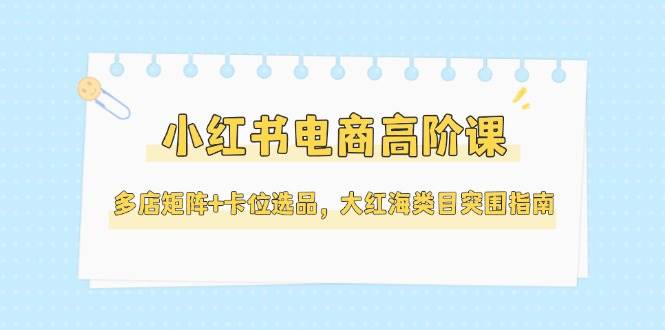 小红书电商高阶课，多店矩阵+卡位选品，大红海类目突围指南(更新5月)-悟空聊项目