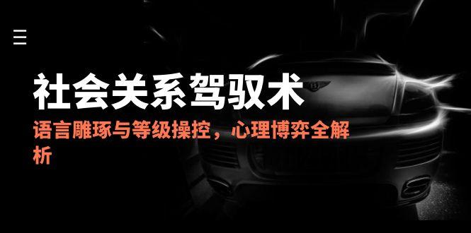 2025社会关系驾驭术，语言雕琢与等级操控，心理博弈全解析-悟空聊项目