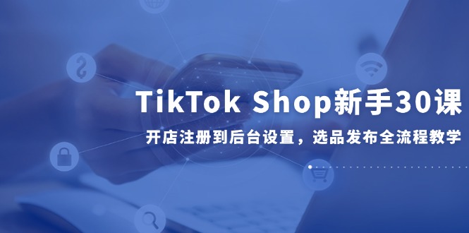 TikTok Shop新手30课，开店注册到后台设置，选品发布全流程教学-悟空聊项目